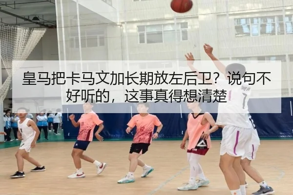 皇马把卡马文加长期放左后卫？说句不好听的，这事真得想清楚