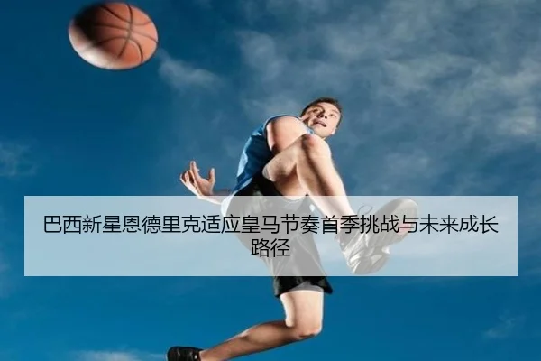 巴西新星恩德里克适应皇马节奏首季挑战与未来成长路径