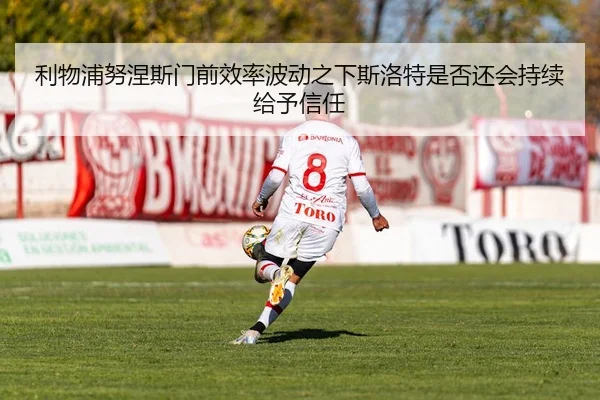 利物浦努涅斯门前效率波动之下斯洛特是否还会持续给予信任