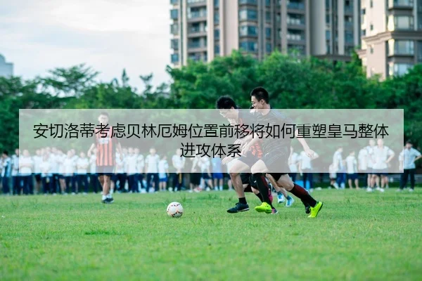 安切洛蒂考虑贝林厄姆位置前移将如何重塑皇马整体进攻体系