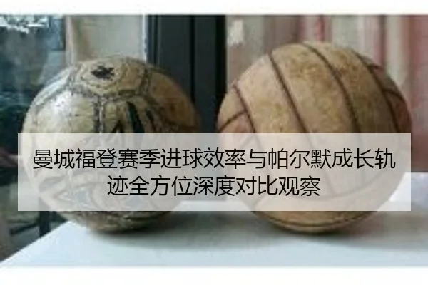 曼城福登赛季进球效率与帕尔默成长轨迹全方位深度对比观察