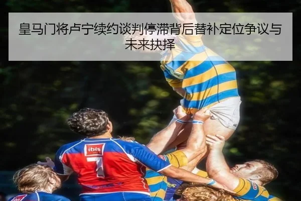 皇马门将卢宁续约谈判停滞背后替补定位争议与未来抉择
