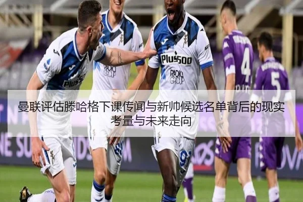 曼联评估滕哈格下课传闻与新帅候选名单背后的现实考量与未来走向