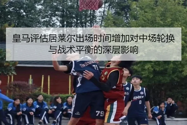 皇马评估居莱尔出场时间增加对中场轮换与战术平衡的深层影响