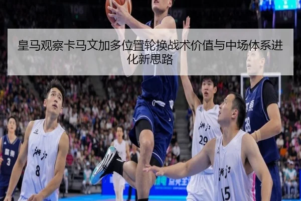 皇马观察卡马文加多位置轮换战术价值与中场体系进化新思路