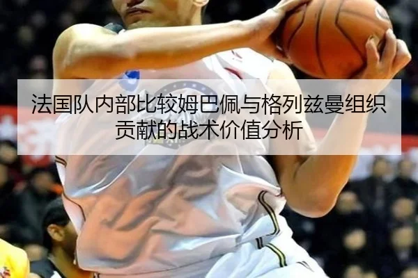 法国队内部比较姆巴佩与格列兹曼组织贡献的战术价值分析