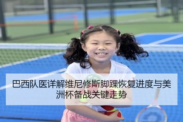 巴西队医详解维尼修斯脚踝恢复进度与美洲杯备战关键走势