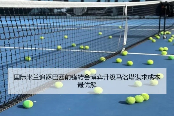 国际米兰追逐巴西前锋转会博弈升级马洛塔谋求成本最优解